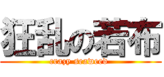 狂乱の若布 (crazy seaweed )