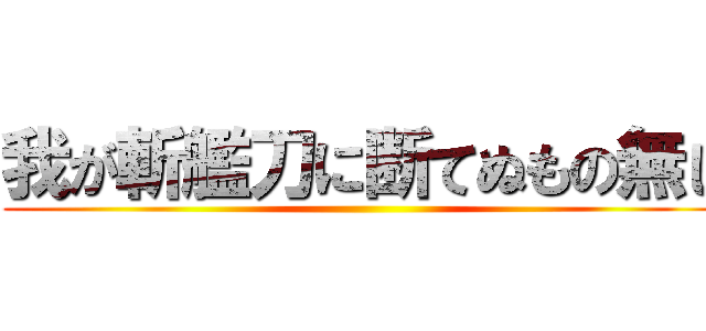 我が斬艦刀に断てぬもの無し ()