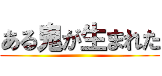 ある鬼が生まれた ()