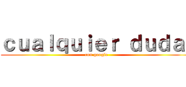 ｃｕａｌｑｕｉｅｒ ｄｕｄａ  (con google)