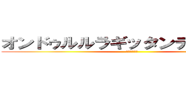 オンドゥルルラギッタンディスカー！ (ｹﾝｼﾞｬｷ)