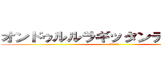 オンドゥルルラギッタンディスカー！ (ｹﾝｼﾞｬｷ)