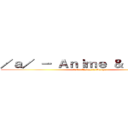 ／ａ／ － Ａｎｉｍｅ ＆ Ｍａｎｇａ (/a/ - Anime & Manga)