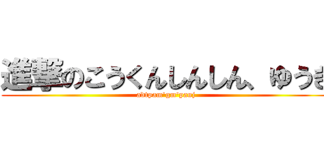 進撃のこうくんしんしん、ゆうき (adtpam'gm'pauj)