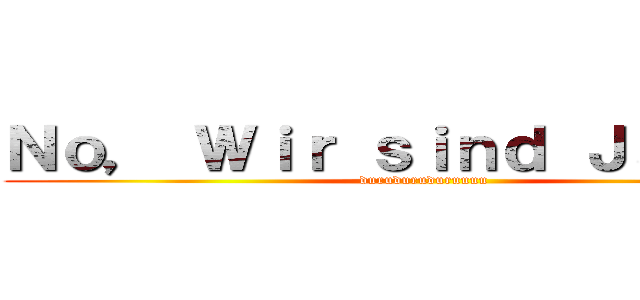 Ｎｏ， Ｗｉｒ ｓｉｎｄ Ｊａｇｅｒ！ (duruduruduruuuu)