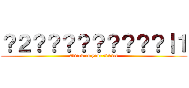 ？２？？？？？？？？？｜１ (Attack on your sisiter)