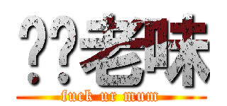 屌你老味 (fuck ur mum)