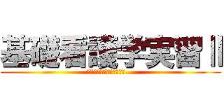 基礎看護学実習Ⅱ (すべてはここから始まった...)