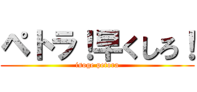 ペトラ！早くしろ！ (isoge petora)
