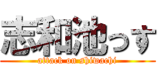 志和池っす (attack on shiwachi)
