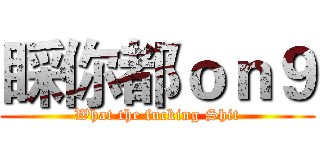 睬你都ｏｎ９ (What the fucking Shit)