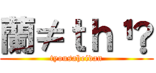 蘭≠ｔｈ¹✿ (tyousaheidan)