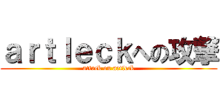 ａｒｔｌｅｃｋへの攻撃 (attack on artleck)