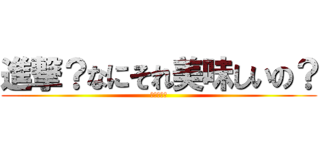 進撃？なにそれ美味しいの？ (うまいよ。)