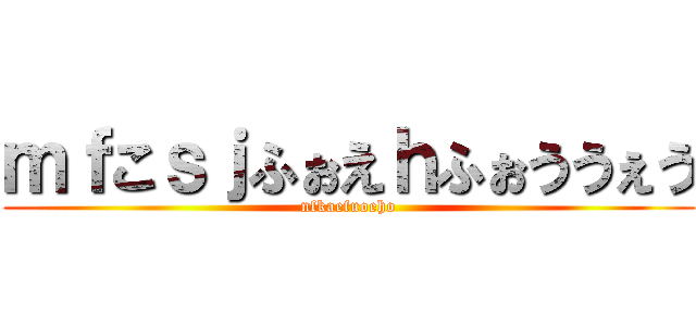 ｍｆこｓｊふぉえｈふぉううぇう (nfkaefuoeho)