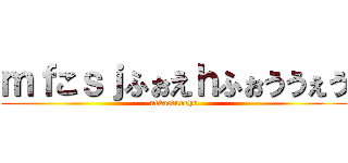 ｍｆこｓｊふぉえｈふぉううぇう (nfkaefuoeho)