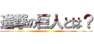 進撃の巨人とは？ ()