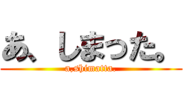 あ、しまった。 (a,shimatta.)