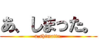 あ、しまった。 (a,shimatta.)