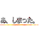 あ、しまった。 (a,shimatta.)
