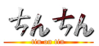 ㄘんㄘん (tin on tin)