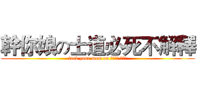 幹你娘の士道必死不解釋 (fuck your mom on 士道必死 步解釋)