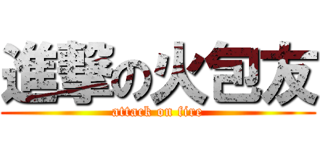 進撃の火包友 (attack on fire)