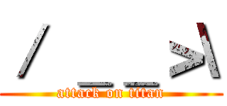 ／ ＿＿＞\ (attack on titan)