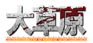 大草原 (wwwwwwwwwwwwwwwwwwwwwwwwwwwwwwwwwwwwwwwwwwwwwwwwwwwwwwwwwwwwwwwww)