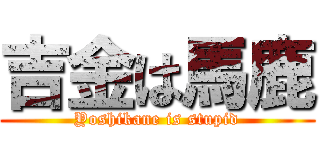 吉金は馬鹿 (Yoshikane is stupid)