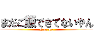 まだご飯できてないやん (oh my god)