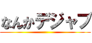 なんかデジャブ ()