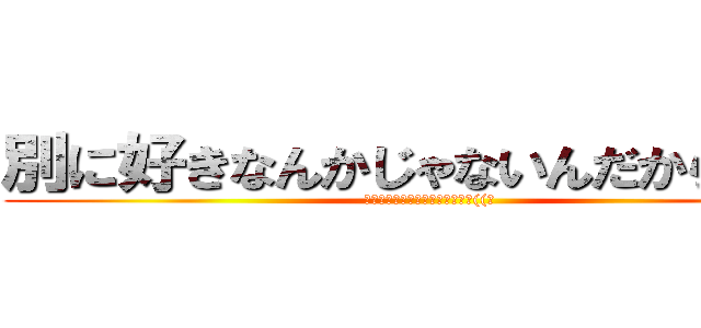 別に好きなんかじゃないんだからね！！ (信じるか信じないかはあなた次第((笑)