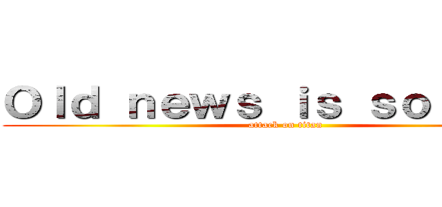 Ｏｌｄ ｎｅｗｓ ｉｓ ｓｏ 唔識串 (attack on titan)
