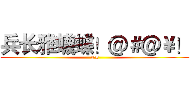 兵长雅蠛蝶！＠＃＠￥！ (gan)
