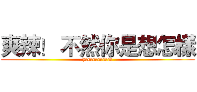 爽辣！ 不然你是想怎樣 (yeeeeeeeeeee)