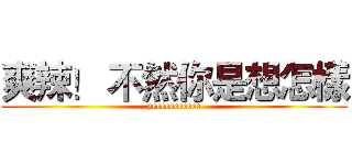 爽辣！ 不然你是想怎樣 (yeeeeeeeeeee)