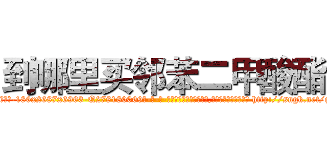 到哪里买邻苯二甲酸酯 (到哪里买邻苯二甲酸酯【电-186x2687x6963-Q278180069元-吉-药-业】我们做的是长期生意,靠的是老客户长期支持 http://sngk.net/qbX2Pl
)