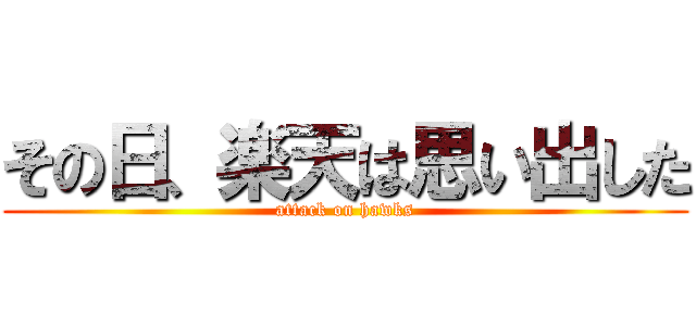 その日、楽天は思い出した (attack on hawks)