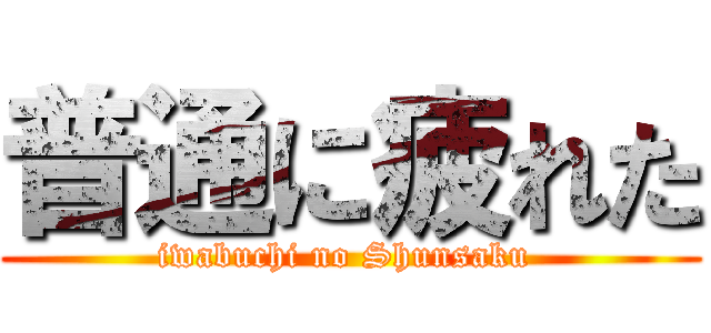 普通に疲れた (iwabuchi no Shunsaku )