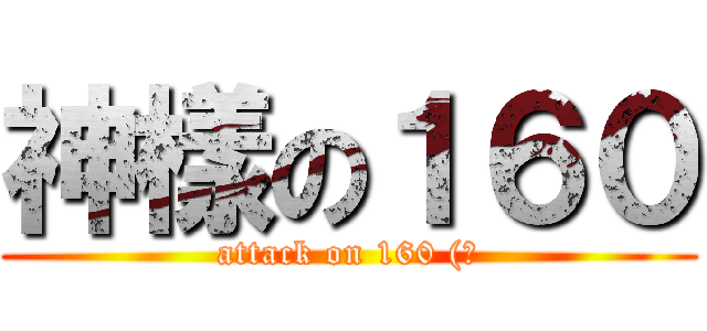 神樣の１６０ (attack on 160 (?)