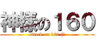 神樣の１６０ (attack on 160 (?)