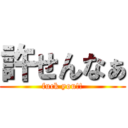 許せんなぁ (fuck you!!)