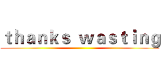 ｔｈａｎｋｓ  ｗａｓｔｉｎｇ ()