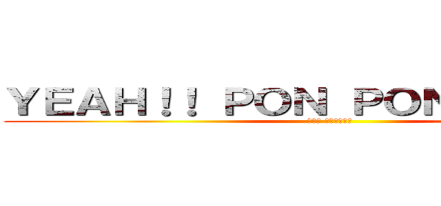 ＹＥＡＨ！！ ＰＯＮ ＰＯＮ ＰＯＮ！！！ (イエエ ポンポンポン)