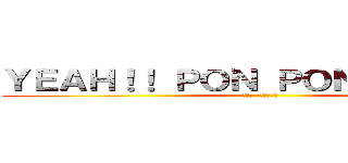 ＹＥＡＨ！！ ＰＯＮ ＰＯＮ ＰＯＮ！！！ (イエエ ポンポンポン)
