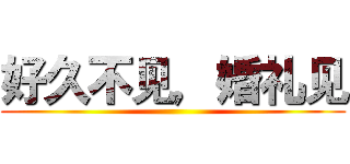 好久不见，婚礼见 ()