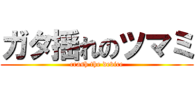 ガタ揺れのツマミ (crash the device)