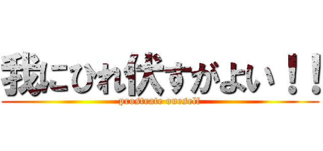 我にひれ伏すがよい！！ (prostrate oneself)