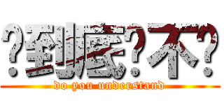 你到底懂不懂 (do you understand)